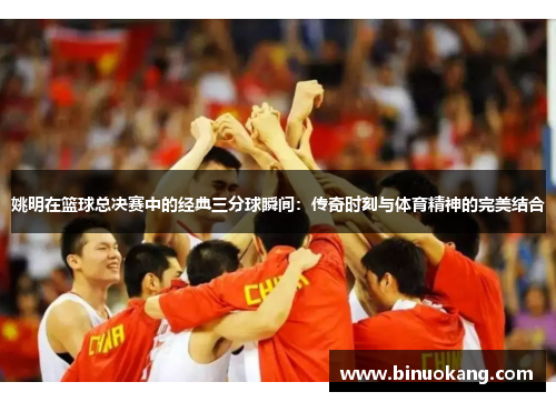姚明在篮球总决赛中的经典三分球瞬间：传奇时刻与体育精神的完美结合