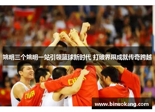 姚明三个姚明一站引领篮球新时代 打破界限成就传奇跨越