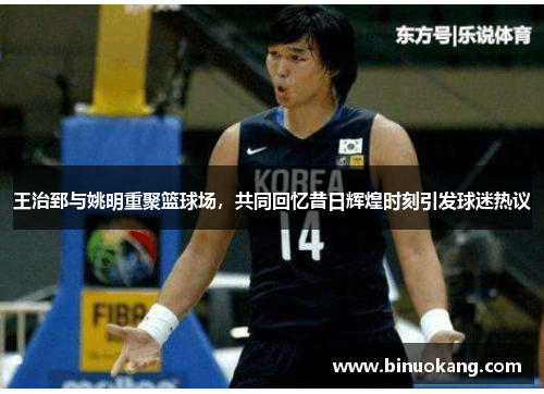 王治郅与姚明重聚篮球场，共同回忆昔日辉煌时刻引发球迷热议