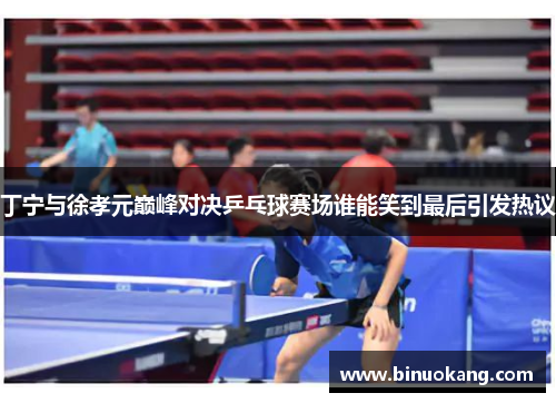 丁宁与徐孝元巅峰对决乒乓球赛场谁能笑到最后引发热议